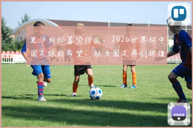 里沙利松蓄势待发，2026世界杯中国足球新希望，助力国足再创辉煌，一球成名