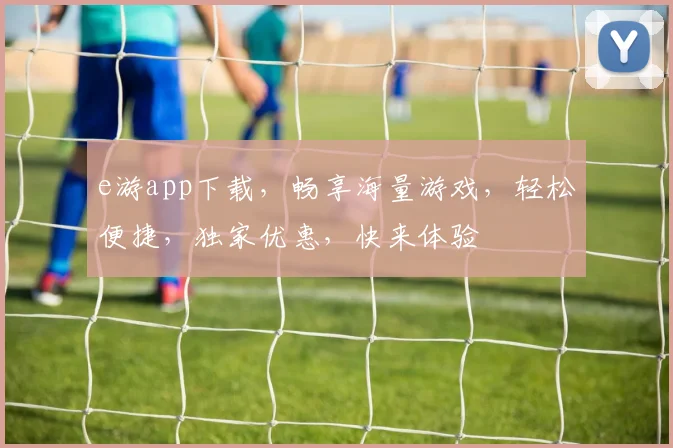 e游app下载，畅享海量游戏，轻松便捷，独家优惠，快来体验
