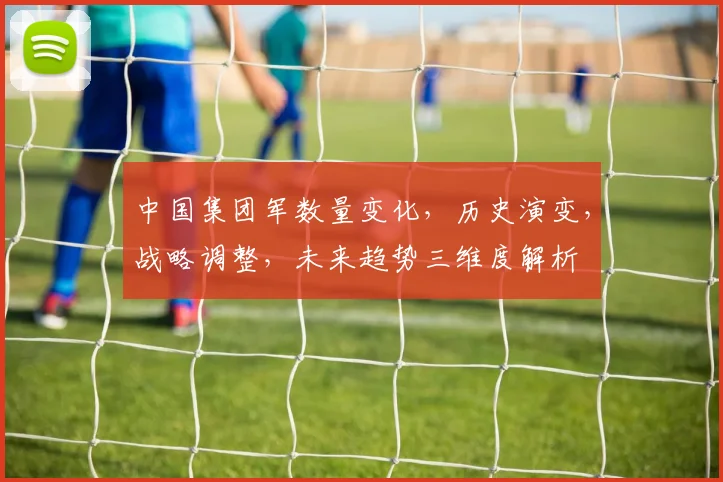 中国集团军数量变化，历史演变，战略调整，未来趋势三维度解析