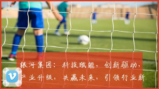银河集团：科技赋能，创新驱动，产业升级，共赢未来，引领行业新潮流。