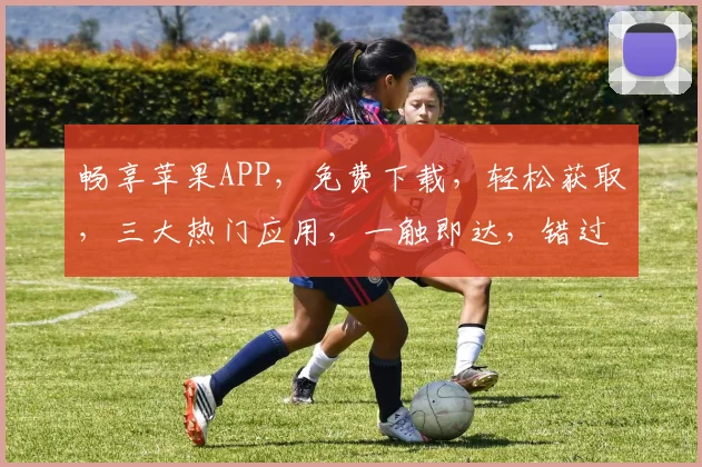 畅享苹果APP，免费下载，轻松获取，三大热门应用，一触即达，错过不再