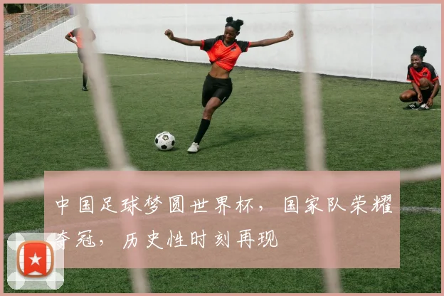中国足球梦圆世界杯，国家队荣耀夺冠，历史性时刻再现