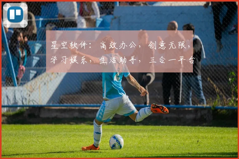 星空软件：高效办公，创意无限，学习娱乐，生活助手，三合一平台，轻松驾驭