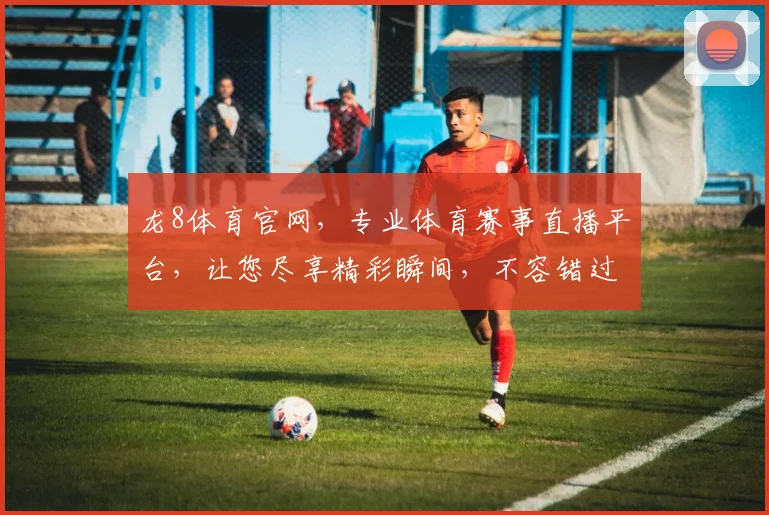 龙8体育官网，专业体育赛事直播平台，让您尽享精彩瞬间，不容错过